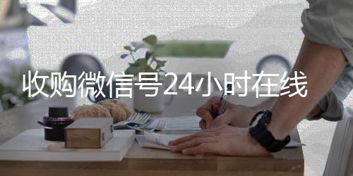 收购微信号24小时收购微信号秒结账在线秒结平台（收购微信号的联系方式）